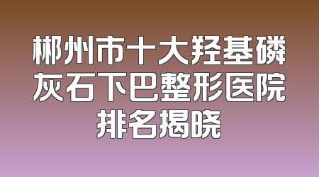 郴州市十大羟基磷灰石下巴整形医院排名揭晓