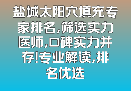 盐城太阳穴填充专家排名，筛选实力医师，口碑实力并存！专业解读，排名优选