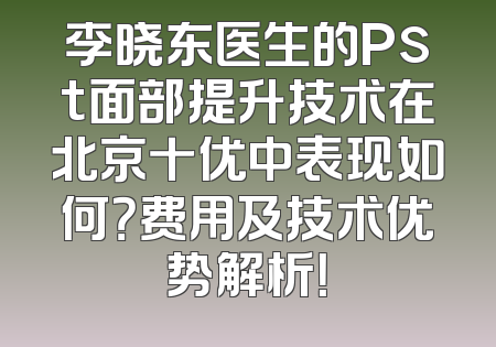 李晓东医生的Pst面部提升技术在北京十优中表现如何？费用及技术优势解析！