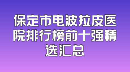 保定市电波拉皮医院排行榜前十强精选汇总