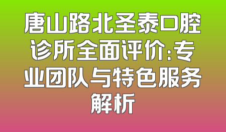 唐山路北圣泰口腔诊所全面评价：专业团队与特色服务解析