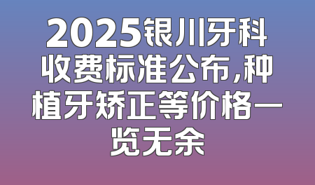 2025银川牙科收费标准公布，种植牙矫正等价格一览无余