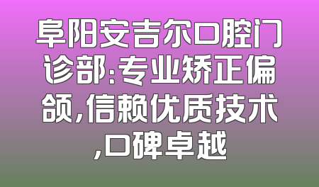 阜阳安吉尔口腔门诊部：专业矫正偏颌，信赖优质技术，口碑卓越