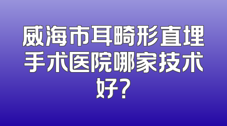威海市耳畸形直埋手术医院哪家技术好？
