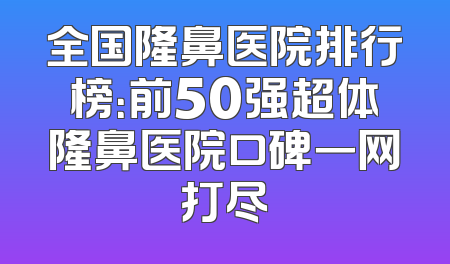 全国隆鼻医院排行榜：前50强超体隆鼻医院口碑一网打尽