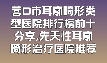 营口市耳廓畸形类型医院排行榜前十分享，先天性耳廓畸形治疗医院推荐