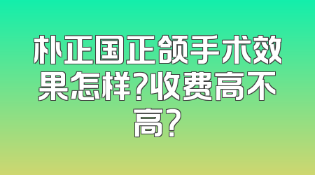 朴正国正颌手术效果怎样？收费高不高？