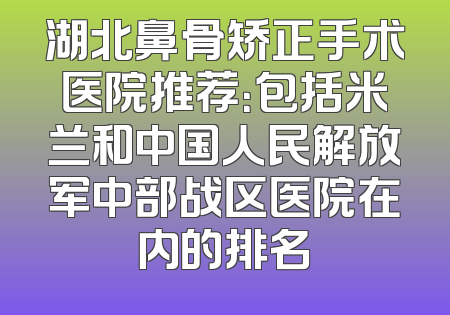 湖北鼻骨矫正手术医院推荐：包括米兰和中国人民解放军中部战区医院在内的排名