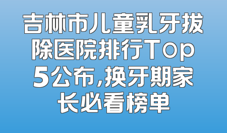 吉林市儿童乳牙拔除医院排行Top5公布，换牙期家长必看榜单