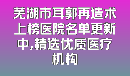 芜湖市耳郭再造术上榜医院名单更新中，精选优质医疗机构