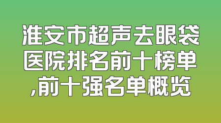 淮安市超声去眼袋医院排名前十榜单，前十强名单概览