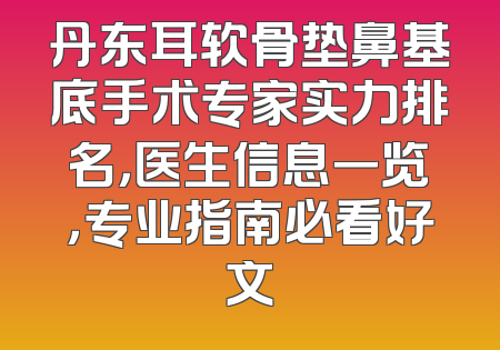 丹东耳软骨垫鼻基底手术专家实力排名，医生信息一览，专业指南必看好文
