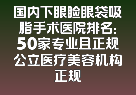 国内下眼睑眼袋吸脂手术医院排名：50家专业且正规公立医疗美容机构正规