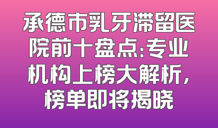 承德市乳牙滞留医院前十盘点：专业机构上榜大解析，榜单即将揭晓