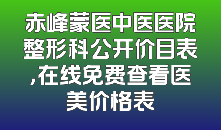 赤峰蒙医中医医院整形科公开价目表，在线免费查看医美价格表