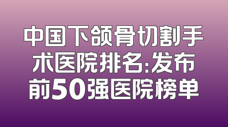 中国下颌骨切割手术医院排名：发布前50强医院榜单
