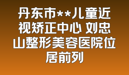 丹东市**儿童近视矫正中心 刘忠山整形美容医院位居前列