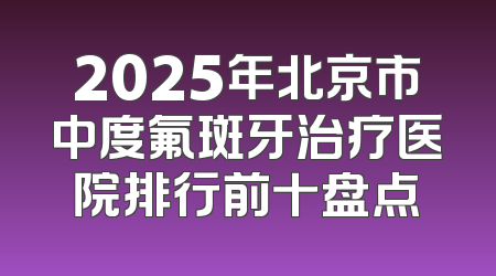 2025年北京市中度氟斑牙治疗医院排行前十盘点