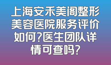 上海安禾美阁整形美容医院服务评价如何？医生团队详情可查吗？