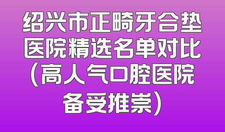 绍兴市正畸牙合垫医院精选名单对比（高人气口腔医院备受推崇）