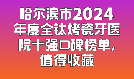 哈尔滨市2024年度全钛烤瓷牙医院十强口碑榜单，值得收藏