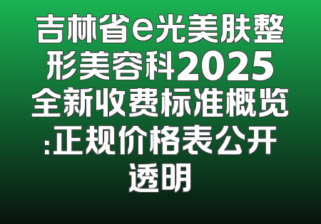 吉林省e光美肤整形美容科2025全新收费标准概览：正规价格表公开透明