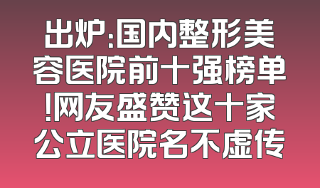 出炉：国内整形美容医院前十强榜单！网友盛赞这十家公立医院名不虚传