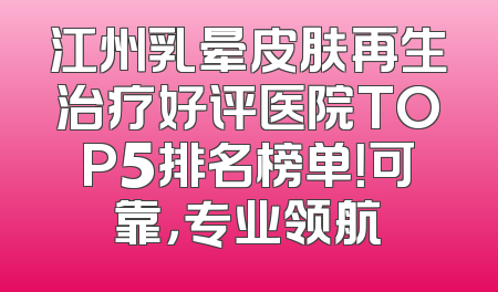 江州乳晕皮肤再生治疗好评医院TOP5排名榜单！可靠，专业领航