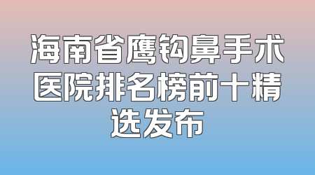 海南省鹰钩鼻手术医院排名榜前十精选发布
