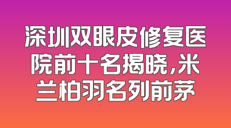 深圳双眼皮修复医院前十名揭晓，米兰柏羽名列前茅