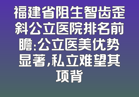 福建省阻生智齿歪斜公立医院排名前瞻：公立医美优势显著，私立难望其项背