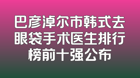 巴彦淖尔市韩式去眼袋手术医生排行榜前十强公布