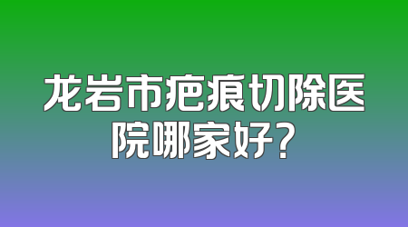 龙岩市疤痕切除医院哪家好？
