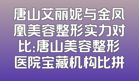 唐山艾丽妮与金凤凰美容整形实力对比：唐山美容整形医院宝藏机构比拼