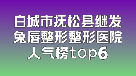 白城市抚松县继发兔唇整形整形医院人气榜top6