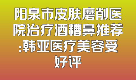 阳泉市皮肤磨削医院治疗酒糟鼻推荐：韩亚医疗美容受好评