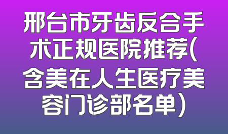 邢台市牙齿反合手术正规医院推荐（含美在人生医疗美容门诊部名单）