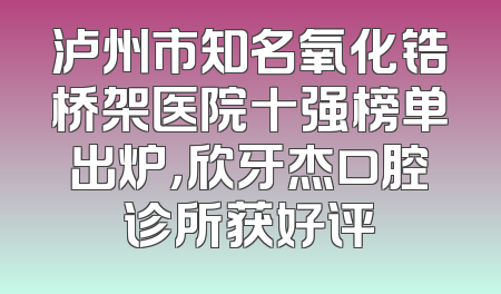 泸州市知名氧化锆桥架医院十强榜单出炉，欣牙杰口腔诊所获好评