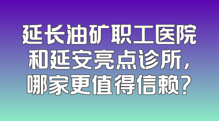 延长油矿职工医院和延安亮点诊所，哪家更值得信赖？