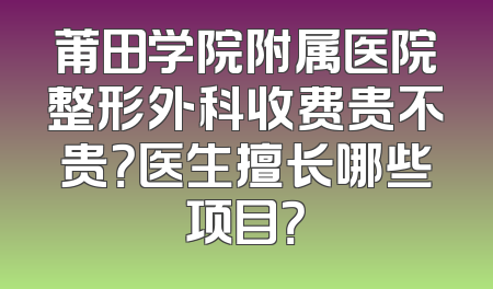 莆田学院附属医院整形外科收费贵不贵？医生擅长哪些项目？
