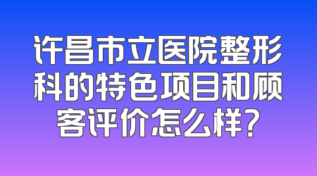 许昌市立医院整形科的特色项目和顾客评价怎么样？