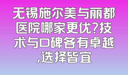 无锡施尔美与丽都医院哪家更优？技术与口碑各有卓越，选择皆宜