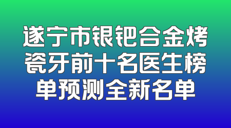 遂宁市银钯合金烤瓷牙前十名医生榜单预测全新名单
