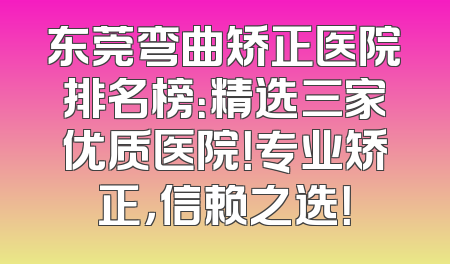 东莞弯曲矫正医院排名榜：精选三家优质医院！专业矫正，信赖之选！