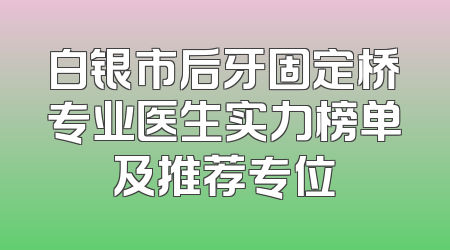 白银市后牙固定桥专业医生实力榜单及推荐专位