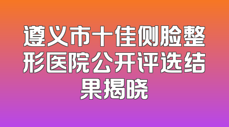 遵义市十佳侧脸整形医院公开评选结果揭晓
