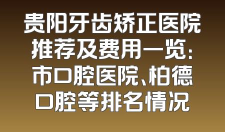 贵阳牙齿矫正医院推荐及费用一览：市口腔医院、柏德口腔等排名情况