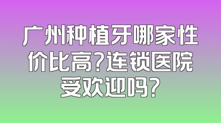 广州种植牙哪家性价比高？连锁医院受欢迎吗？