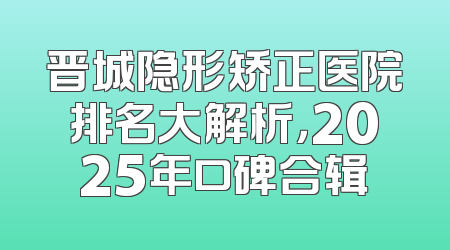 晋城隐形矫正医院排名大解析，2025年口碑合辑