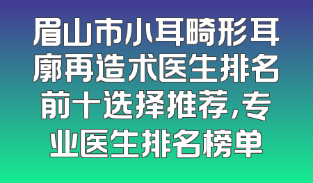 眉山市小耳畸形耳廓再造术医生排名前十选择推荐，专业医生排名榜单
